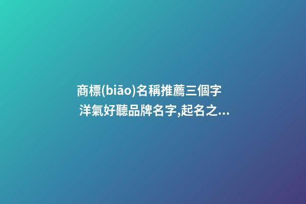 商標(biāo)名稱推薦三個字 洋氣好聽品牌名字,起名之家